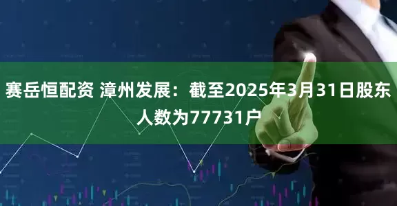 赛岳恒配资 漳州发展：截至2025年3月31日股东人数为77731户