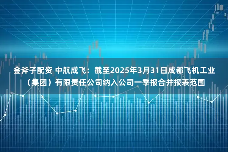 金斧子配资 中航成飞：截至2025年3月31日成都飞机工业（集团）有限责任公司纳入公司一季报合并报表范围