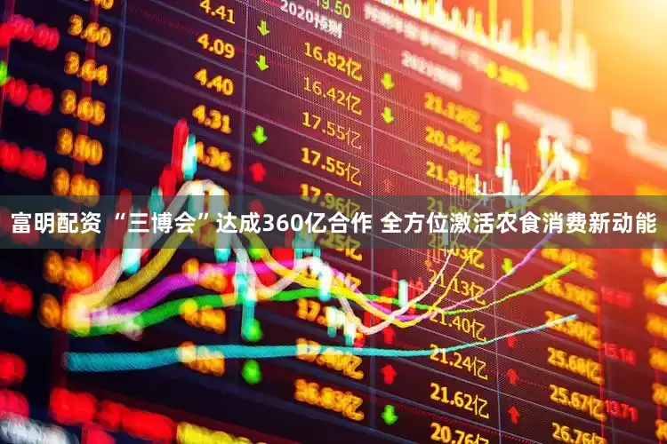 富明配资 “三博会”达成360亿合作 全方位激活农食消费新动能