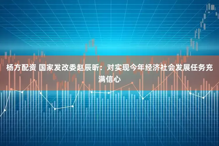 杨方配资 国家发改委赵辰昕：对实现今年经济社会发展任务充满信心