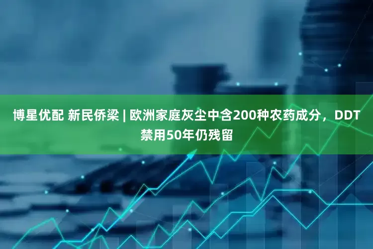 博星优配 新民侨梁 | 欧洲家庭灰尘中含200种农药成分，DDT禁用50年仍残留