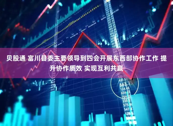 贝股通 富川县委主要领导到四会开展东西部协作工作 提升协作质效 实现互利共赢