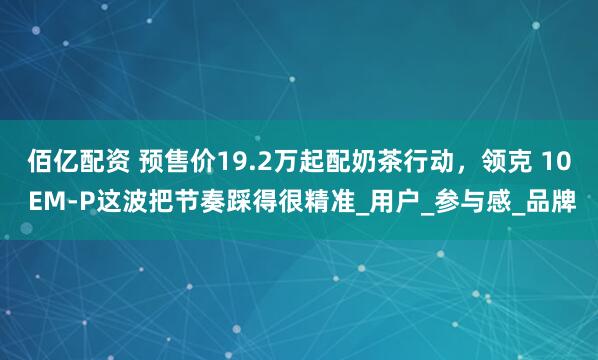 佰亿配资 预售价19.2万起配奶茶行动，领克 10 EM-P这波把节奏踩得很精准_用户_参与感_品牌