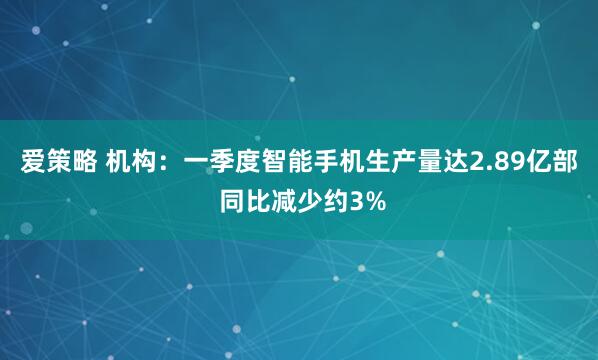 爱策略 机构：一季度智能手机生产量达2.89亿部 同比减少约3%