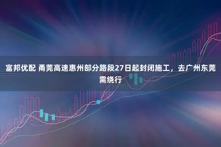 富邦优配 甬莞高速惠州部分路段27日起封闭施工，去广州东莞需绕行