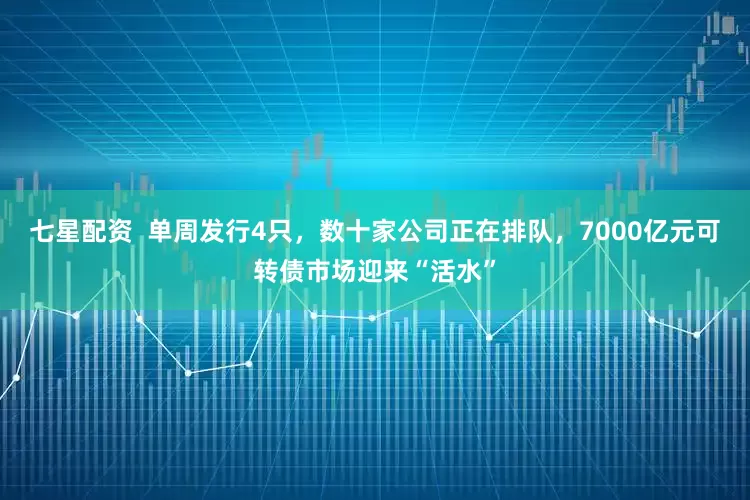 七星配资  单周发行4只，数十家公司正在排队，7000亿元可转债市场迎来“活水”