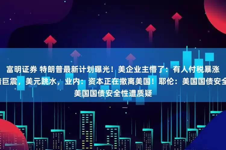 富明证券 特朗普最新计划曝光！美企业主懵了：有人付税暴涨6倍！美债巨震，美元跳水，业内：资本正在撤离美国！耶伦：美国国债安全性遭质疑