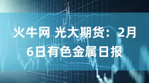 火牛网 光大期货：2月6日有色金属日报