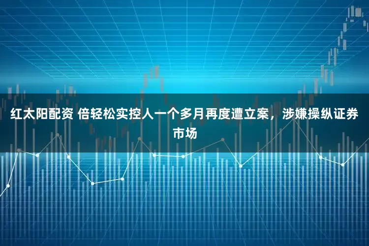 红太阳配资 倍轻松实控人一个多月再度遭立案，涉嫌操纵证券市场