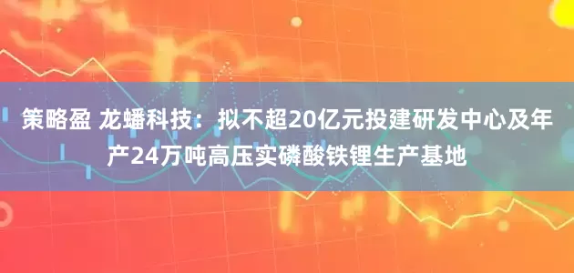 策略盈 龙蟠科技：拟不超20亿元投建研发中心及年产24万吨高压实磷酸铁锂生产基地