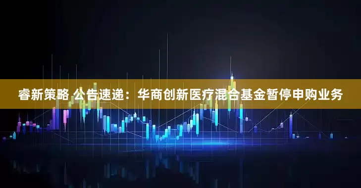 睿新策略 公告速递：华商创新医疗混合基金暂停申购业务