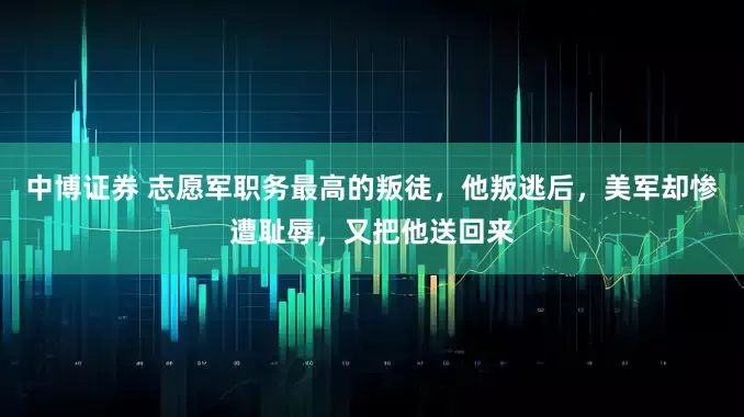 中博证券 志愿军职务最高的叛徒，他叛逃后，美军却惨遭耻辱，又把他送回来