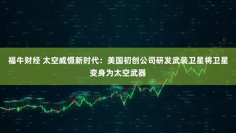 福牛财经 太空威慑新时代：美国初创公司研发武装卫星将卫星变身为太空武器