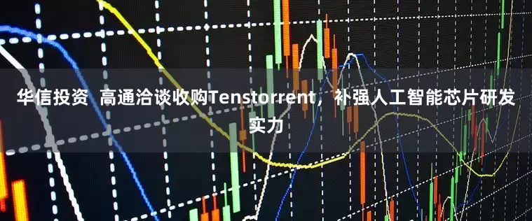 华信投资  高通洽谈收购Tenstorrent，补强人工智能芯片研发实力